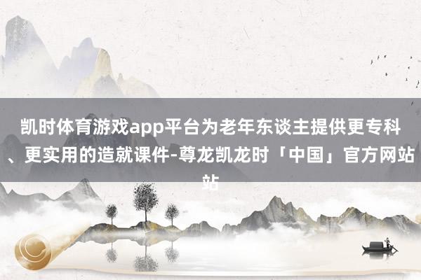 凯时体育游戏app平台为老年东谈主提供更专科、更实用的造就课件-尊龙凯龙时「中国」官方网站