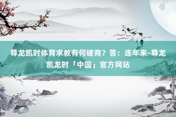 尊龙凯时体育求教有何磋商？　　答：连年来-尊龙凯龙时「中国」官方网站