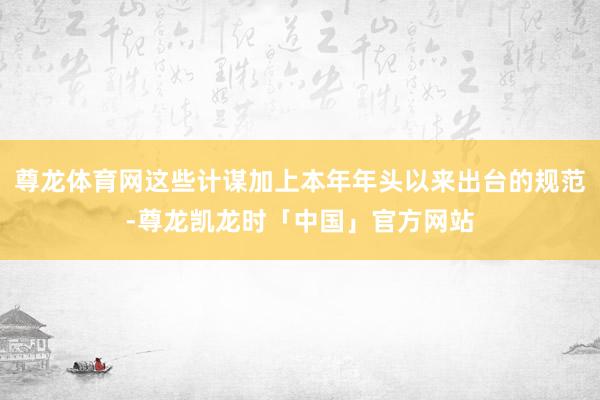 尊龙体育网这些计谋加上本年年头以来出台的规范-尊龙凯龙时「中国」官方网站