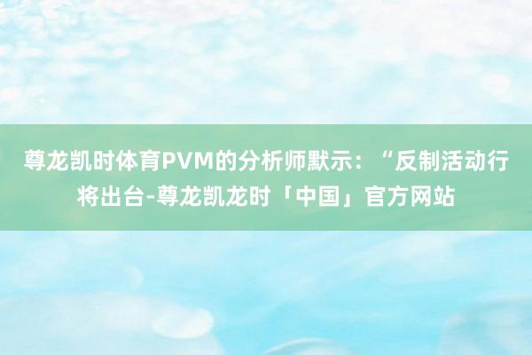 尊龙凯时体育　　PVM的分析师默示：“反制活动行将出台-尊龙凯龙时「中国」官方网站