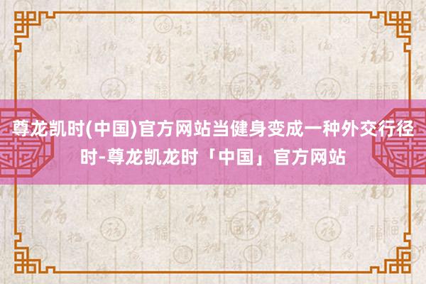 尊龙凯时(中国)官方网站当健身变成一种外交行径时-尊龙凯龙时「中国」官方网站