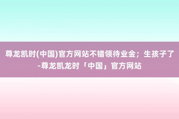 尊龙凯时(中国)官方网站不错领待业金；生孩子了-尊龙凯龙时「中国」官方网站