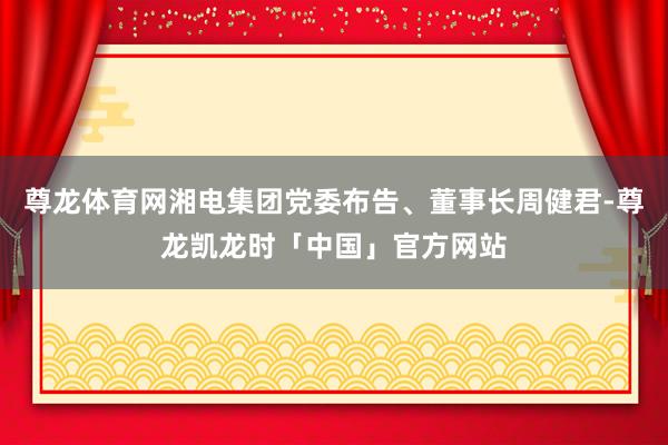 尊龙体育网湘电集团党委布告、董事长周健君-尊龙凯龙时「中国」官方网站