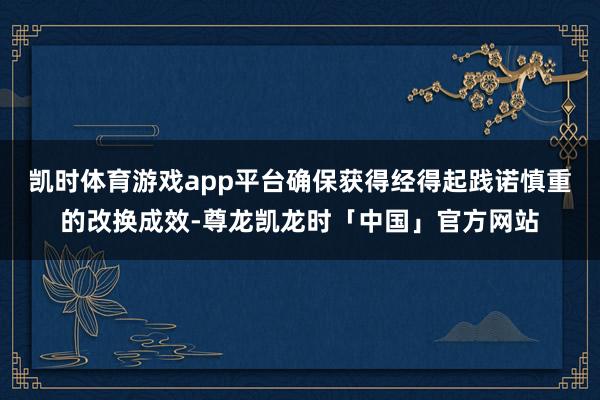 凯时体育游戏app平台确保获得经得起践诺慎重的改换成效-尊龙凯龙时「中国」官方网站