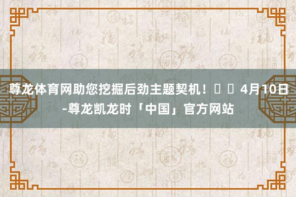 尊龙体育网助您挖掘后劲主题契机! 4月10日-尊龙凯龙时「中国」官方网站