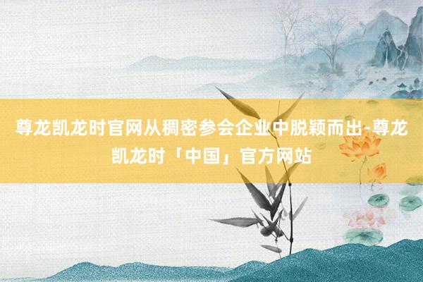 尊龙凯龙时官网从稠密参会企业中脱颖而出-尊龙凯龙时「中国」官方网站