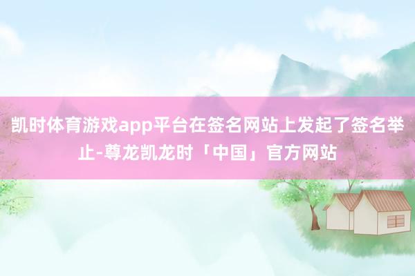 凯时体育游戏app平台在签名网站上发起了签名举止-尊龙凯龙时「中国」官方网站