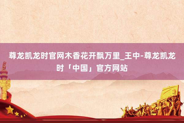 尊龙凯龙时官网木香花开飘万里_王中-尊龙凯龙时「中国」官方网站