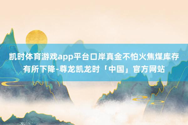 凯时体育游戏app平台口岸真金不怕火焦煤库存有所下降-尊龙凯龙时「中国」官方网站