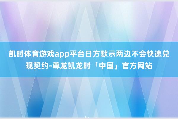 凯时体育游戏app平台日方默示两边不会快速兑现契约-尊龙凯龙时「中国」官方网站