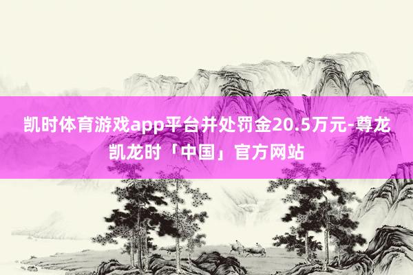 凯时体育游戏app平台并处罚金20.5万元-尊龙凯龙时「中国」官方网站
