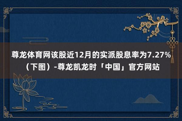 尊龙体育网该股近12月的实派股息率为7.27%（下图）-尊龙凯龙时「中国」官方网站