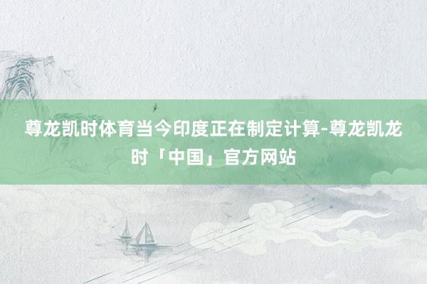 尊龙凯时体育　　当今印度正在制定计算-尊龙凯龙时「中国」官方网站
