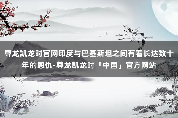 尊龙凯龙时官网印度与巴基斯坦之间有着长达数十年的恩仇-尊龙凯龙时「中国」官方网站