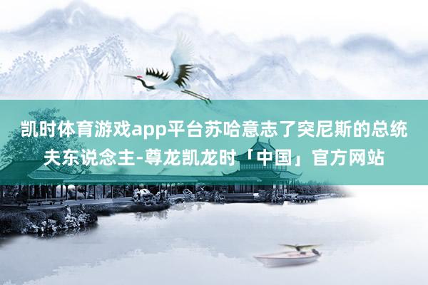 凯时体育游戏app平台苏哈意志了突尼斯的总统夫东说念主-尊龙凯龙时「中国」官方网站