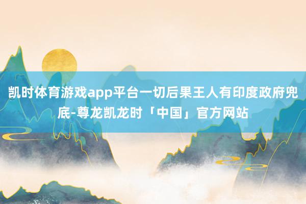 凯时体育游戏app平台一切后果王人有印度政府兜底-尊龙凯龙时「中国」官方网站