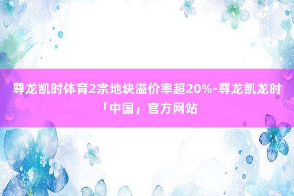 尊龙凯时体育2宗地块溢价率超20%-尊龙凯龙时「中国」官方网站