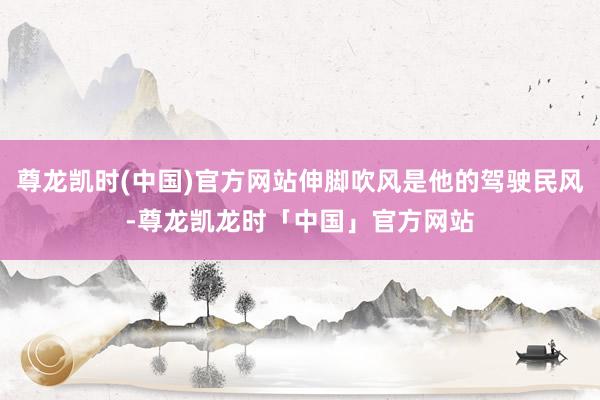 尊龙凯时(中国)官方网站伸脚吹风是他的驾驶民风-尊龙凯龙时「中国」官方网站