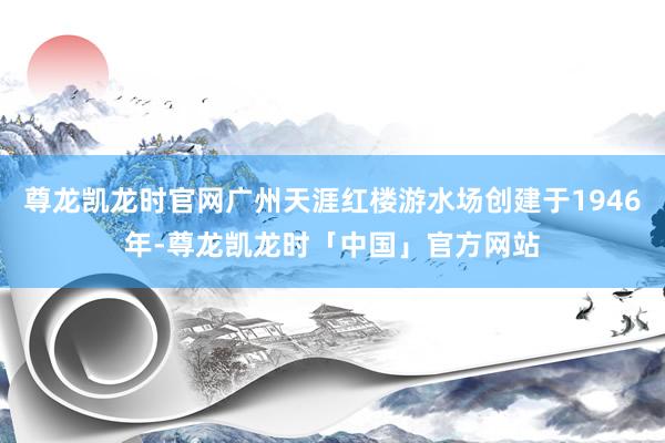 尊龙凯龙时官网广州天涯红楼游水场创建于1946年-尊龙凯龙时「中国」官方网站