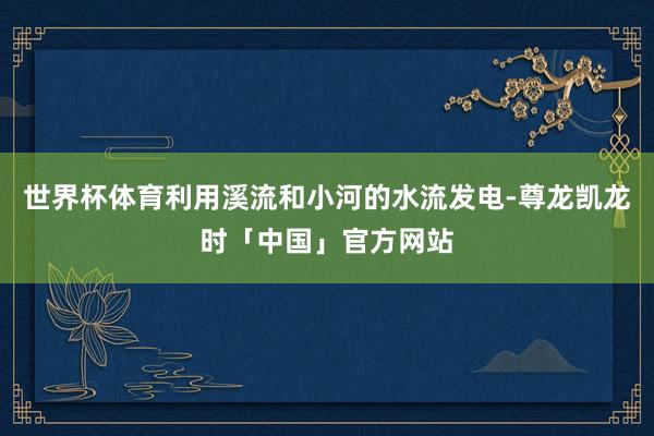 世界杯体育利用溪流和小河的水流发电-尊龙凯龙时「中国」官方网站