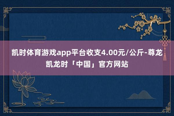 凯时体育游戏app平台收支4.00元/公斤-尊龙凯龙时「中国」官方网站