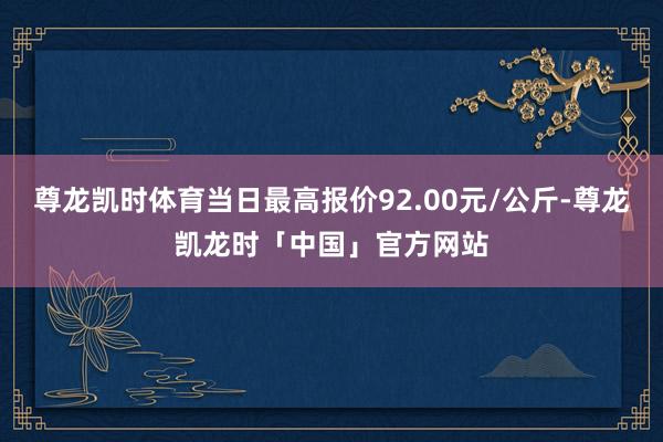 尊龙凯时体育当日最高报价92.00元/公斤-尊龙凯龙时「中国」官方网站