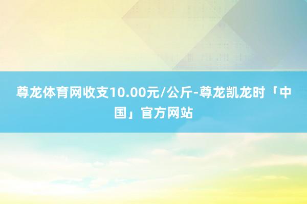 尊龙体育网收支10.00元/公斤-尊龙凯龙时「中国」官方网站