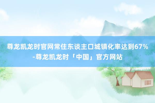尊龙凯龙时官网常住东谈主口城镇化率达到67%-尊龙凯龙时「中国」官方网站