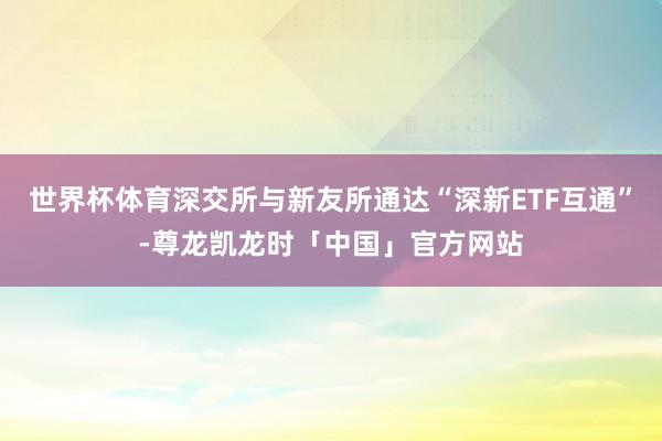 世界杯体育深交所与新友所通达“深新ETF互通”-尊龙凯龙时「中国」官方网站