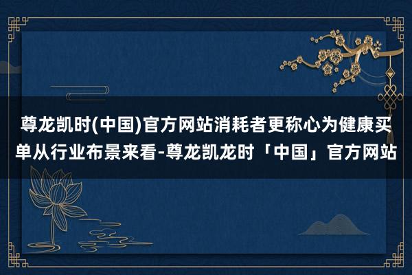 尊龙凯时(中国)官方网站消耗者更称心为健康买单从行业布景来看-尊龙凯龙时「中国」官方网站