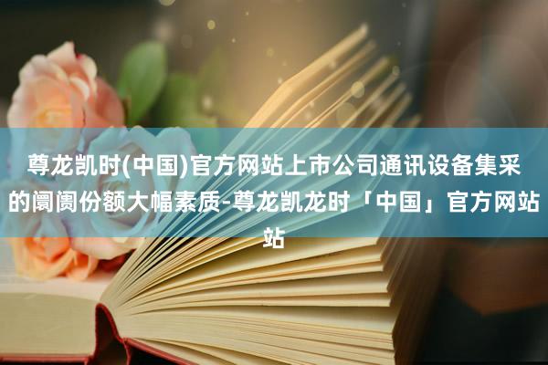 尊龙凯时(中国)官方网站上市公司通讯设备集采的阛阓份额大幅素质-尊龙凯龙时「中国」官方网站