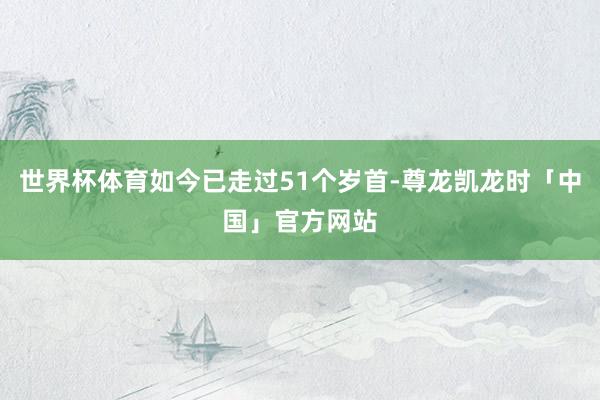 世界杯体育如今已走过51个岁首-尊龙凯龙时「中国」官方网站