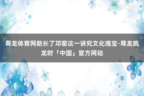 尊龙体育网助长了邛窑这一讲究文化瑰宝-尊龙凯龙时「中国」官方网站