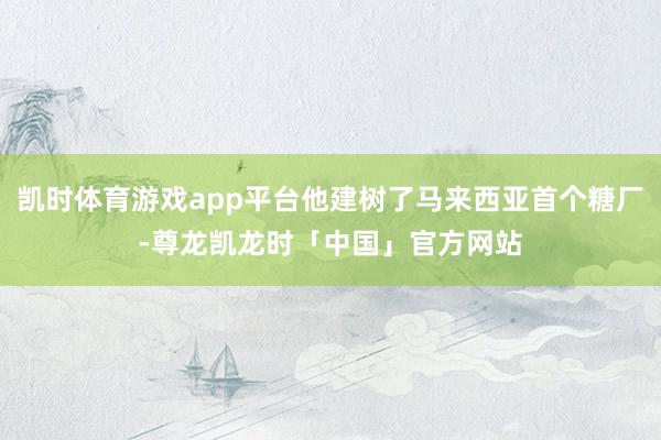 凯时体育游戏app平台他建树了马来西亚首个糖厂-尊龙凯龙时「中国」官方网站