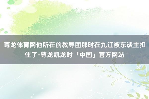 尊龙体育网他所在的教导团那时在九江被东谈主扣住了-尊龙凯龙时「中国」官方网站