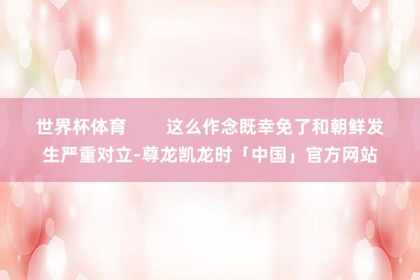 世界杯体育 这么作念既幸免了和朝鲜发生严重对立-尊龙凯龙时「中国」官方网站