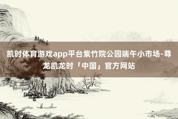 凯时体育游戏app平台紫竹院公园端午小市场-尊龙凯龙时「中国」官方网站