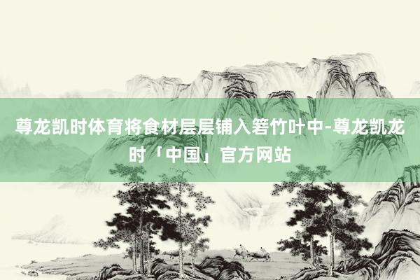 尊龙凯时体育将食材层层铺入箬竹叶中-尊龙凯龙时「中国」官方网站