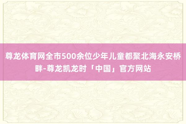 尊龙体育网全市500余位少年儿童都聚北海永安桥畔-尊龙凯龙时「中国」官方网站