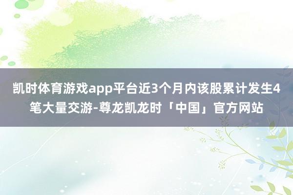 凯时体育游戏app平台近3个月内该股累计发生4笔大量交游-尊龙凯龙时「中国」官方网站