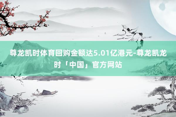 尊龙凯时体育回购金额达5.01亿港元-尊龙凯龙时「中国」官方网站