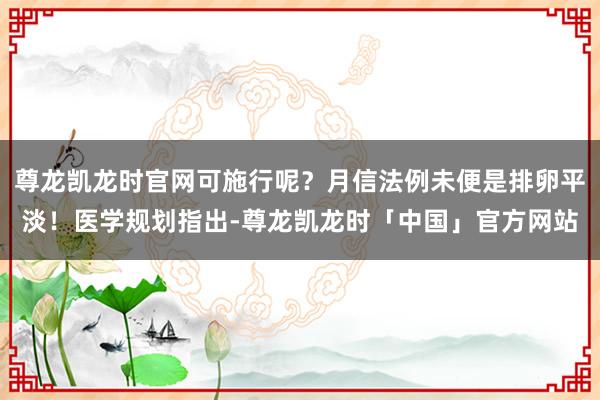 尊龙凯龙时官网可施行呢？月信法例未便是排卵平淡！医学规划指出-尊龙凯龙时「中国」官方网站
