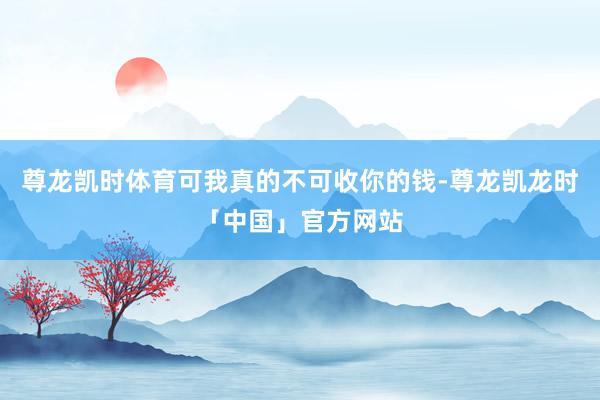 尊龙凯时体育可我真的不可收你的钱-尊龙凯龙时「中国」官方网站