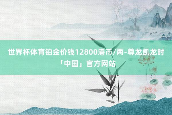 世界杯体育铂金价钱12800港币/两-尊龙凯龙时「中国」官方网站