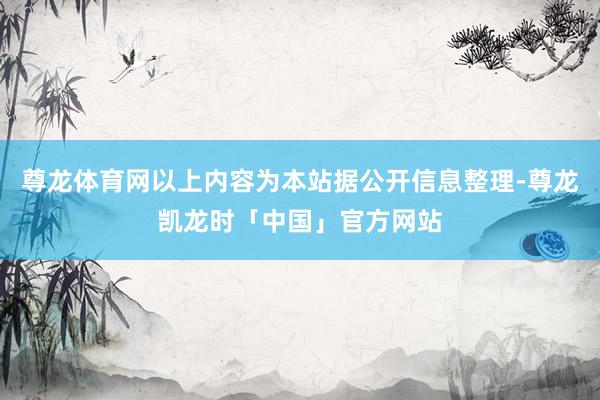 尊龙体育网以上内容为本站据公开信息整理-尊龙凯龙时「中国」官方网站