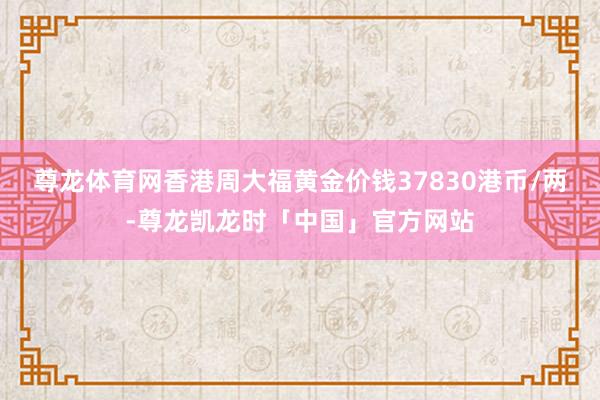 尊龙体育网香港周大福黄金价钱37830港币/两-尊龙凯龙时「中国」官方网站