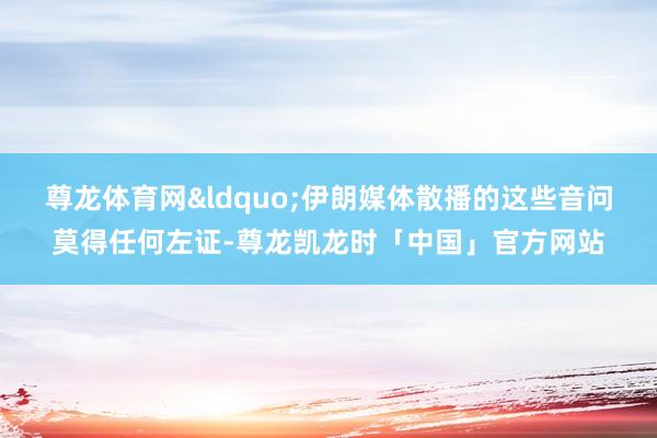 尊龙体育网“伊朗媒体散播的这些音问莫得任何左证-尊龙凯龙时「中国」官方网站