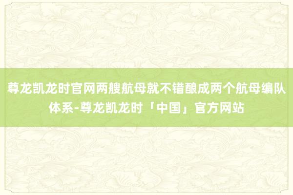 尊龙凯龙时官网两艘航母就不错酿成两个航母编队体系-尊龙凯龙时「中国」官方网站