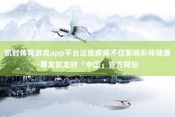 凯时体育游戏app平台这些疾病不仅影响形体健康-尊龙凯龙时「中国」官方网站