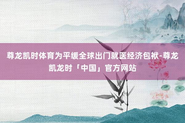 尊龙凯时体育为平缓全球出门就医经济包袱-尊龙凯龙时「中国」官方网站